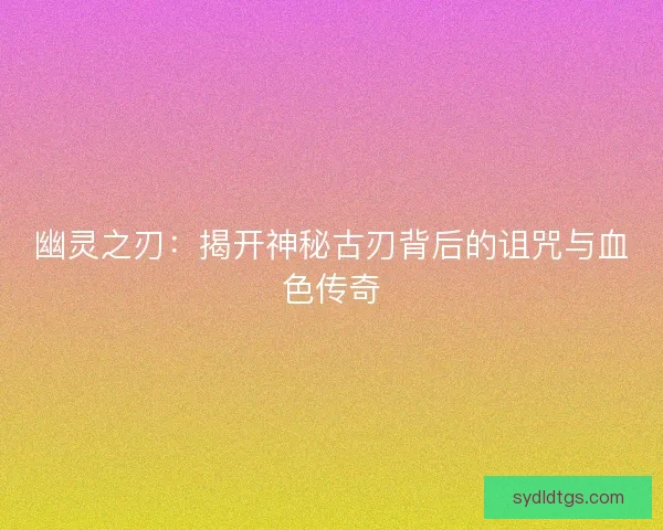 幽灵之刃：揭开神秘古刃背后的诅咒与血色传奇