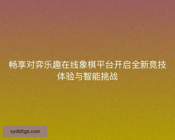 畅享对弈乐趣在线象棋平台开启全新竞技体验与智能挑战