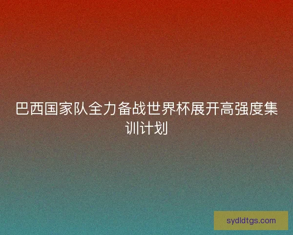 巴西国家队全力备战世界杯展开高强度集训计划