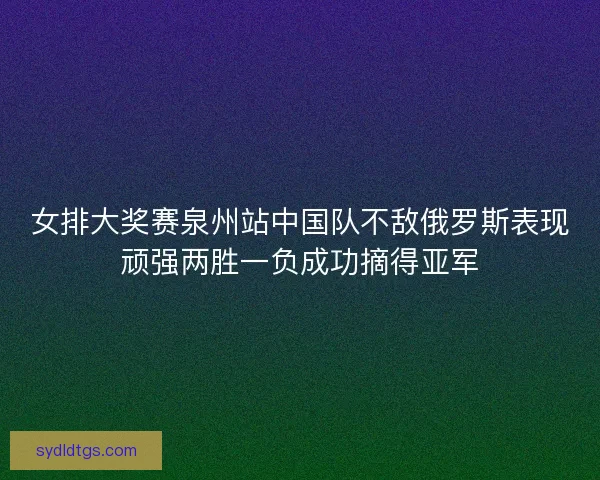 女排大奖赛泉州站中国队不敌俄罗斯表现顽强两胜一负成功摘得亚军