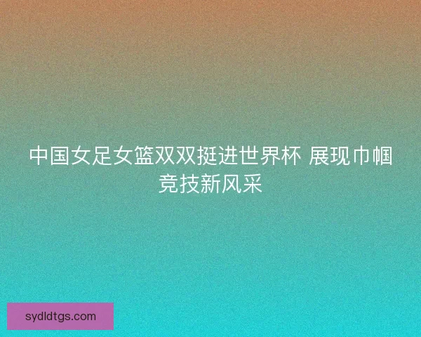 中国女足女篮双双挺进世界杯 展现巾帼竞技新风采
