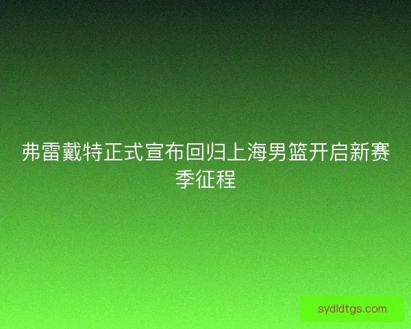 弗雷戴特正式宣布回归上海男篮开启新赛季征程