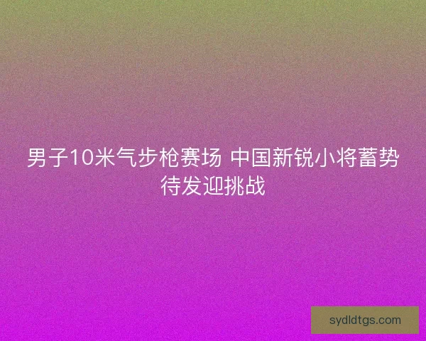 男子10米气步枪赛场 中国新锐小将蓄势待发迎挑战