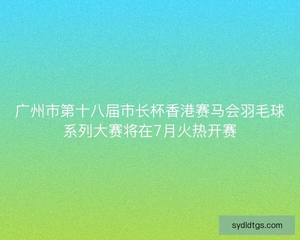 广州市第十八届市长杯香港赛马会羽毛球系列大赛将在7月火热开赛